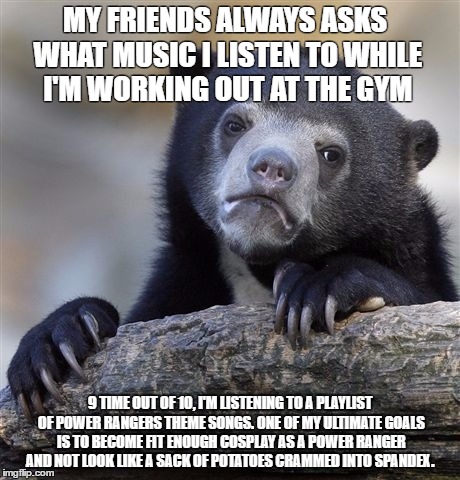 Confession Bear Meme | MY FRIENDS ALWAYS ASKS WHAT MUSIC I LISTEN TO WHILE I'M WORKING OUT AT THE GYM; 9 TIME OUT OF 10, I'M LISTENING TO A PLAYLIST OF POWER RANGERS THEME SONGS. ONE OF MY ULTIMATE GOALS IS TO BECOME FIT ENOUGH COSPLAY AS A POWER RANGER AND NOT LOOK LIKE A SACK OF POTATOES CRAMMED INTO SPANDEX. | image tagged in memes,confession bear,AdviceAnimals | made w/ Imgflip meme maker