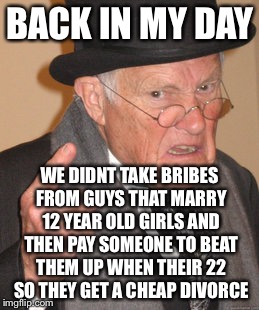 Back In My Day Meme | BACK IN MY DAY; WE DIDNT TAKE BRIBES FROM GUYS THAT MARRY 12 YEAR OLD GIRLS AND THEN PAY SOMEONE TO BEAT THEM UP WHEN THEIR 22 SO THEY GET A CHEAP DIVORCE | image tagged in memes,back in my day,antichrist,israel jews,syrian refugees | made w/ Imgflip meme maker