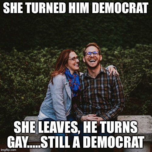 Cuck | SHE TURNED HIM DEMOCRAT; SHE LEAVES,
HE TURNS GAY.....STILL A DEMOCRAT | image tagged in cuck | made w/ Imgflip meme maker
