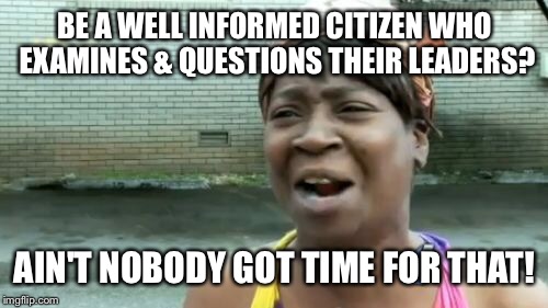 Ain't Nobody Got Time For That Meme | BE A WELL INFORMED CITIZEN WHO EXAMINES & QUESTIONS THEIR LEADERS? AIN'T NOBODY GOT TIME FOR THAT! | image tagged in memes,aint nobody got time for that | made w/ Imgflip meme maker