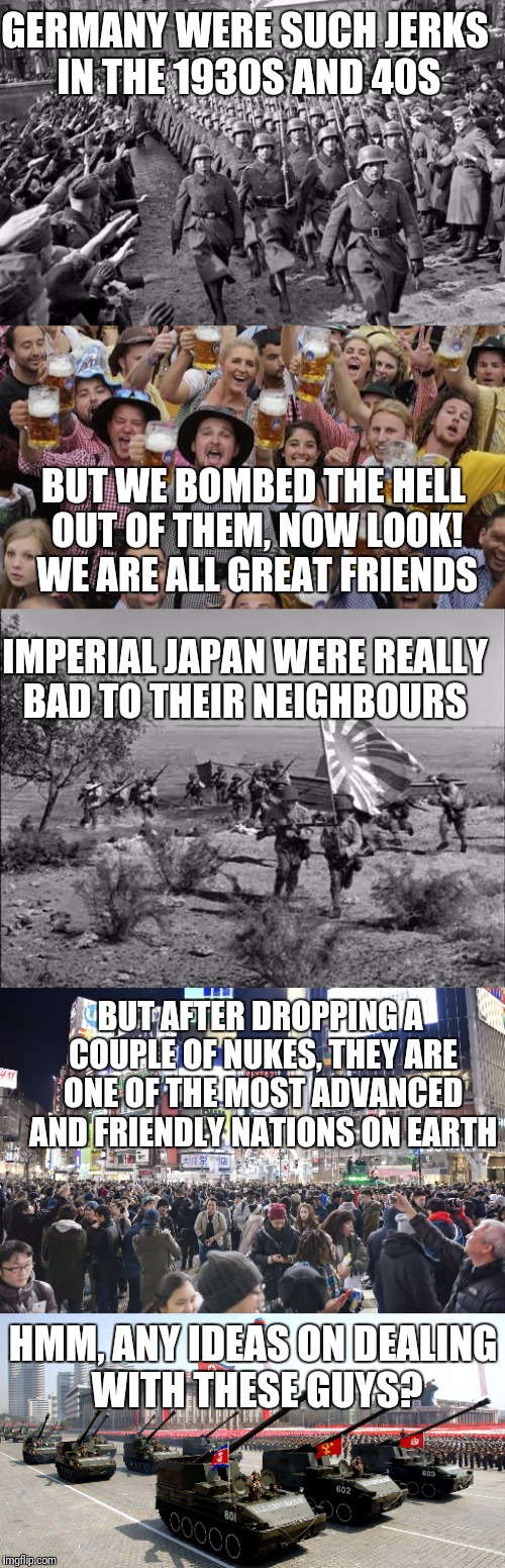 For ideas on dealing with current problems, learn from history | GERMANY WERE SUCH JERKS IN THE 1930S AND 40S; BUT WE BOMBED THE HELL OUT OF THEM, NOW LOOK! WE ARE ALL GREAT FRIENDS; IMPERIAL JAPAN WERE REALLY BAD TO THEIR NEIGHBOURS; BUT AFTER DROPPING A COUPLE OF NUKES, THEY ARE ONE OF THE MOST ADVANCED AND FRIENDLY NATIONS ON EARTH; HMM, ANY IDEAS ON DEALING WITH THESE GUYS? | image tagged in memes,north korea | made w/ Imgflip meme maker