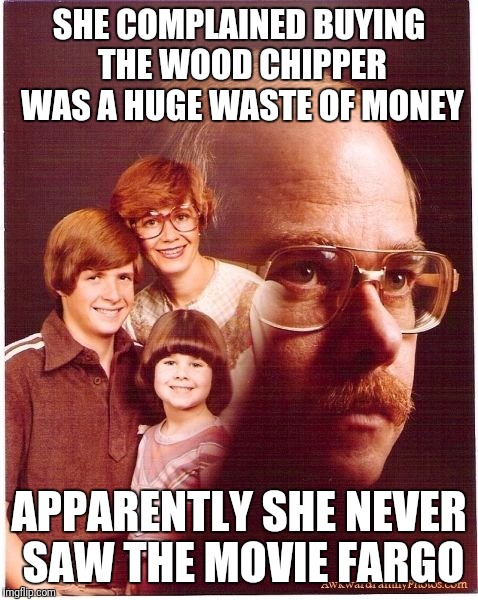 Vengeance Dad | SHE COMPLAINED BUYING THE WOOD CHIPPER WAS A HUGE WASTE OF MONEY; APPARENTLY SHE NEVER SAW THE MOVIE FARGO | image tagged in memes,vengeance dad | made w/ Imgflip meme maker