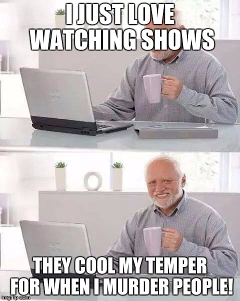 Hide the Pain Harold | I JUST LOVE WATCHING SHOWS; THEY COOL MY TEMPER FOR WHEN I MURDER PEOPLE! | image tagged in memes,hide the pain harold | made w/ Imgflip meme maker