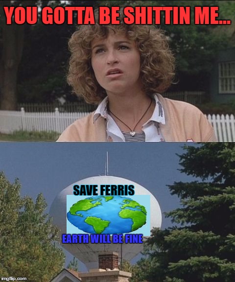 Ferris Day |  YOU GOTTA BE SHITTIN ME... SAVE FERRIS; EARTH WILL BE FINE | image tagged in earth day,happy earth day,80s movies,lol so funny,getting old,environment | made w/ Imgflip meme maker
