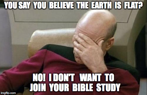 Captain Picard Facepalm | YOU SAY  YOU  BELIEVE  THE  EARTH  IS  FLAT? NO!  I DON'T   WANT  TO  JOIN  YOUR  BIBLE  STUDY | image tagged in memes,captain picard facepalm | made w/ Imgflip meme maker