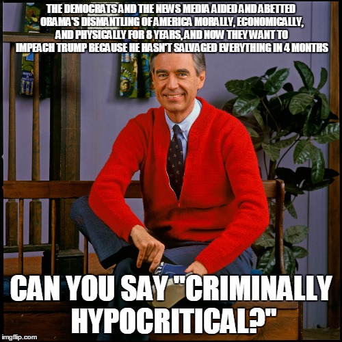 Mr. Rogers | THE DEMOCRATS AND THE NEWS MEDIA AIDED AND ABETTED OBAMA'S DISMANTLING OF AMERICA MORALLY, ECONOMICALLY, AND PHYSICALLY FOR 8 YEARS, AND NOW THEY WANT TO IMPEACH TRUMP BECAUSE HE HASN'T SALVAGED EVERYTHING IN 4 MONTHS; CAN YOU SAY "CRIMINALLY HYPOCRITICAL?" | image tagged in mr rogers | made w/ Imgflip meme maker