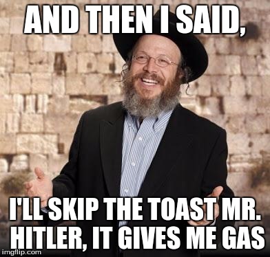Jewish guy | AND THEN I SAID, I'LL SKIP THE TOAST MR. HITLER, IT GIVES ME GAS | image tagged in jewish guy | made w/ Imgflip meme maker
