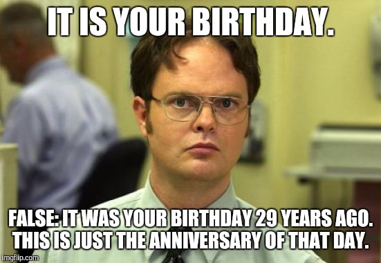 Dwight Schrute Meme | IT IS YOUR BIRTHDAY. FALSE: IT WAS YOUR BIRTHDAY 29 YEARS AGO. THIS IS JUST THE ANNIVERSARY OF THAT DAY. | image tagged in memes,dwight schrute | made w/ Imgflip meme maker