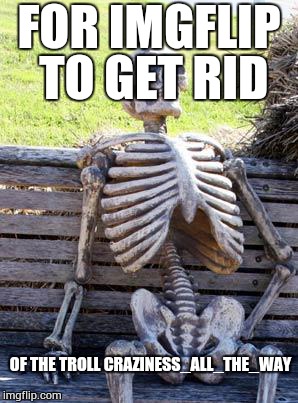 Waiting Skeleton Meme | FOR IMGFLIP TO GET RID; OF THE TROLL CRAZINESS_ALL_THE_WAY | image tagged in memes,waiting skeleton | made w/ Imgflip meme maker