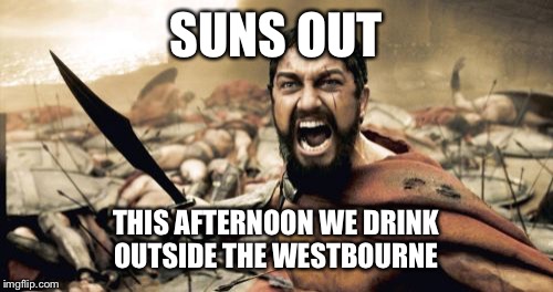 Sparta Leonidas | SUNS OUT; THIS AFTERNOON WE DRINK OUTSIDE THE WESTBOURNE | image tagged in memes,sparta leonidas | made w/ Imgflip meme maker