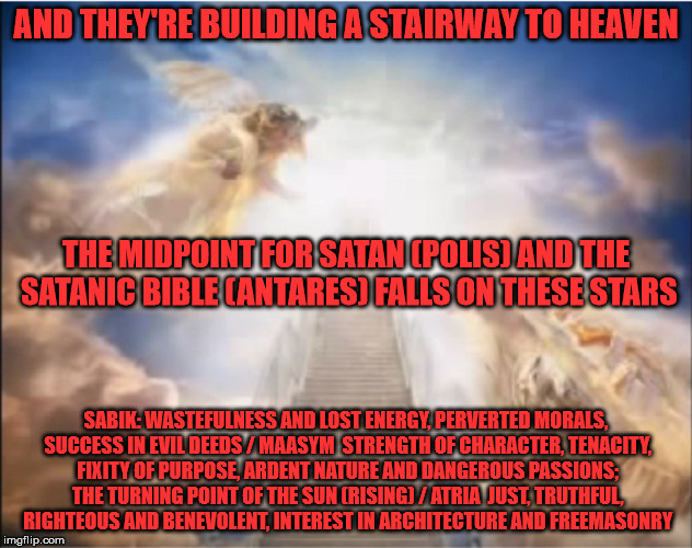 AND THEY'RE BUILDING A STAIRWAY TO HEAVEN; THE MIDPOINT FOR SATAN (POLIS) AND THE SATANIC BIBLE (ANTARES) FALLS ON THESE STARS; SABIK: WASTEFULNESS AND LOST ENERGY, PERVERTED MORALS, SUCCESS IN EVIL DEEDS / MAASYM 	STRENGTH OF CHARACTER, TENACITY, FIXITY OF PURPOSE, ARDENT NATURE AND DANGEROUS PASSIONS; THE TURNING POINT OF THE SUN (RISING) / ATRIA 	JUST, TRUTHFUL, RIGHTEOUS AND BENEVOLENT, INTEREST IN ARCHITECTURE AND FREEMASONRY | made w/ Imgflip meme maker