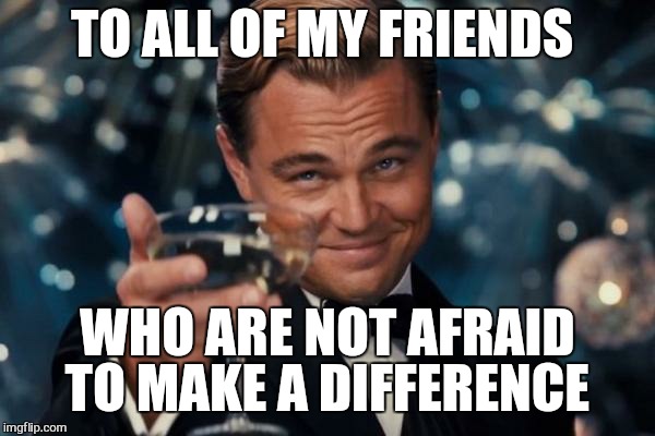 Truly kings among men | TO ALL OF MY FRIENDS; WHO ARE NOT AFRAID TO MAKE A DIFFERENCE | image tagged in memes,leonardo dicaprio cheers,awesome,first world problems | made w/ Imgflip meme maker