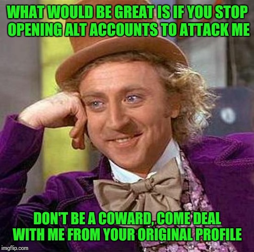 Creepy Condescending Wonka Meme | WHAT WOULD BE GREAT IS IF YOU STOP OPENING ALT ACCOUNTS TO ATTACK ME DON'T BE A COWARD, COME DEAL WITH ME FROM YOUR ORIGINAL PROFILE | image tagged in memes,creepy condescending wonka | made w/ Imgflip meme maker