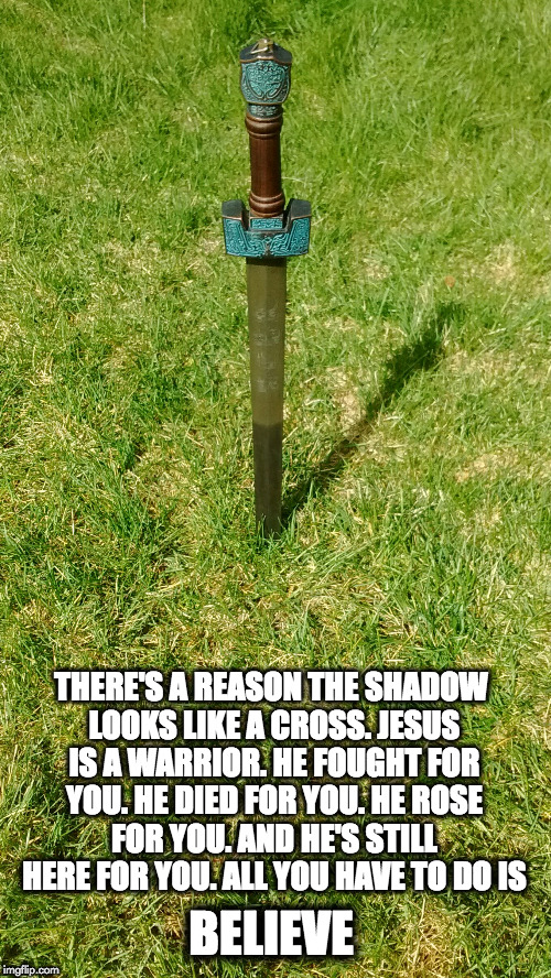 THERE'S A REASON THE SHADOW LOOKS LIKE A CROSS. JESUS IS A WARRIOR. HE FOUGHT FOR YOU. HE DIED FOR YOU. HE ROSE FOR YOU. AND HE'S STILL HERE FOR YOU. ALL YOU HAVE TO DO IS; BELIEVE | image tagged in sword w/ cross | made w/ Imgflip meme maker