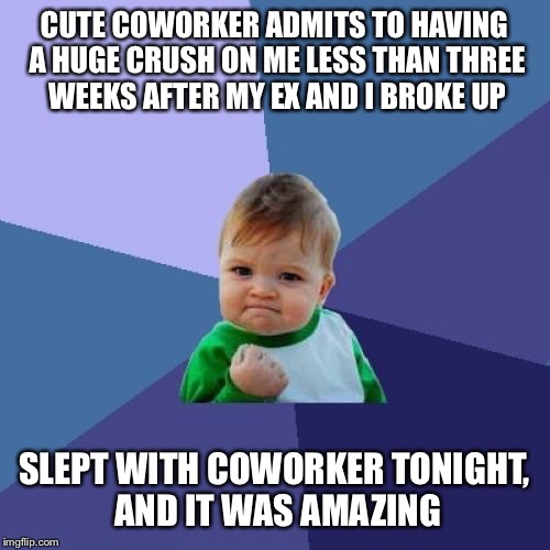 Success Kid Meme | CUTE COWORKER ADMITS TO HAVING A HUGE CRUSH ON ME LESS THAN THREE WEEKS AFTER MY EX AND I BROKE UP; SLEPT WITH COWORKER TONIGHT, AND IT WAS AMAZING | image tagged in memes,success kid | made w/ Imgflip meme maker