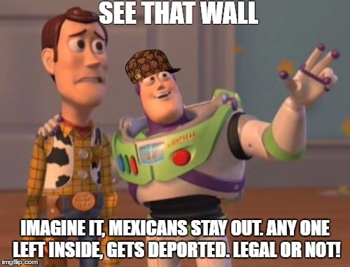 X, X Everywhere Meme | SEE THAT WALL; IMAGINE IT, MEXICANS STAY OUT. ANY ONE LEFT INSIDE, GETS DEPORTED. LEGAL OR NOT! | image tagged in memes,x x everywhere,scumbag | made w/ Imgflip meme maker
