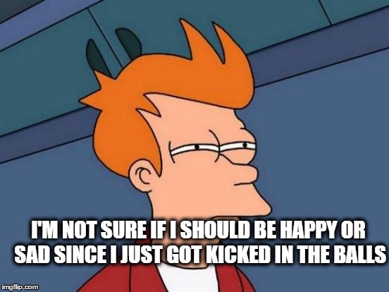 Futurama Fry Meme | I'M NOT SURE IF I SHOULD BE HAPPY OR SAD SINCE I JUST GOT KICKED IN THE BALLS | image tagged in memes,futurama fry | made w/ Imgflip meme maker