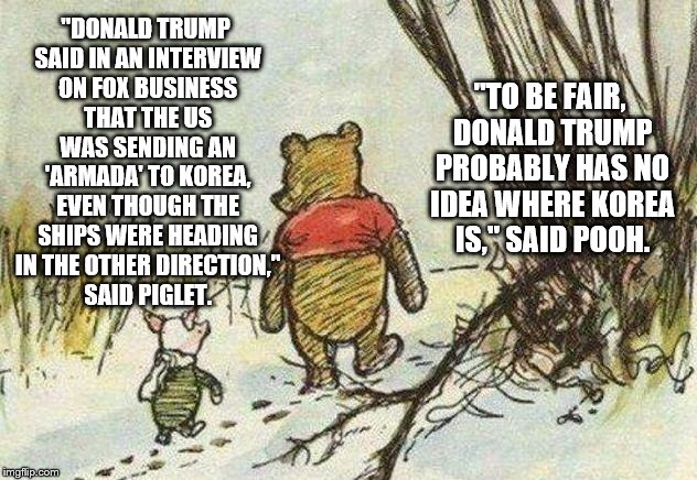 Pooh Piglet | "TO BE FAIR, DONALD TRUMP PROBABLY HAS NO IDEA WHERE KOREA IS," SAID POOH. "DONALD TRUMP SAID IN AN INTERVIEW ON FOX BUSINESS THAT THE US WAS SENDING AN 'ARMADA' TO KOREA, EVEN THOUGH THE SHIPS WERE HEADING IN THE OTHER DIRECTION," SAID PIGLET. | image tagged in pooh piglet | made w/ Imgflip meme maker