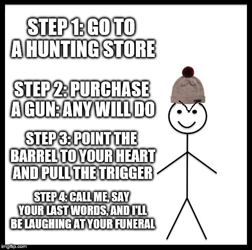 Be Like Bill | STEP 1: GO TO A HUNTING STORE; STEP 2: PURCHASE A GUN: ANY WILL DO; STEP 3: POINT THE BARREL TO YOUR HEART AND PULL THE TRIGGER; STEP 4: CALL ME, SAY YOUR LAST WORDS, AND I'LL BE LAUGHING AT YOUR FUNERAL | image tagged in memes,be like bill | made w/ Imgflip meme maker