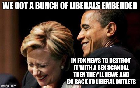 Hilbama | WE GOT A BUNCH OF LIBERALS EMBEDDED IN FOX NEWS TO DESTROY IT WITH A SEX SCANDAL THEN THEY'LL LEAVE AND GO BACK TO LIBERAL OUTLETS | image tagged in hilbama | made w/ Imgflip meme maker
