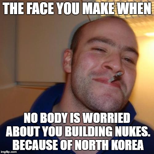 Good Guy Greg | THE FACE YOU MAKE WHEN; NO BODY IS WORRIED ABOUT YOU BUILDING NUKES. BECAUSE OF NORTH KOREA | image tagged in memes,good guy greg | made w/ Imgflip meme maker