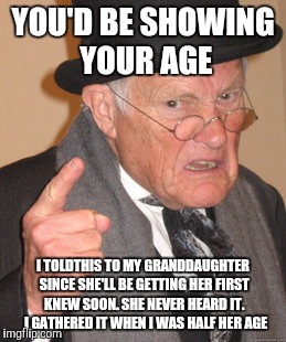 Back In My Day Meme | YOU'D BE SHOWING YOUR AGE I TOLDTHIS TO MY GRANDDAUGHTER SINCE SHE'LL BE GETTING HER FIRST KNEW SOON. SHE NEVER HEARD IT.  I GATHERED IT WHE | image tagged in memes,back in my day | made w/ Imgflip meme maker