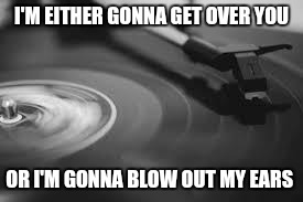record | I'M EITHER GONNA GET OVER YOU; OR I'M GONNA BLOW OUT MY EARS | image tagged in record | made w/ Imgflip meme maker