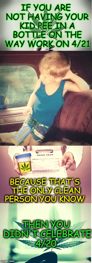 4/21 national drug test day is real, enjoy 4/20 responsibly   | IF YOU ARE NOT HAVING YOUR KID PEE IN A BOTTLE ON THE WAY WORK ON 4/21; BECAUSE THAT'S THE ONLY CLEAN PERSON YOU KNOW; THEN YOU DIDN'T CELEBRATE 4/20 | image tagged in 420,happy 420,drug test,urine,smoke weed everyday | made w/ Imgflip meme maker
