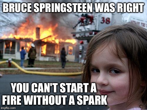 Disaster Girl Meme | BRUCE SPRINGSTEEN WAS RIGHT; YOU CAN'T START A FIRE WITHOUT A SPARK | image tagged in memes,disaster girl | made w/ Imgflip meme maker