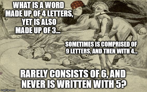 Riddles and Brainteasers | WHAT IS A WORD MADE UP OF 4 LETTERS, YET IS ALSO MADE UP OF 3... SOMETIMES IS COMPRISED OF 9 LETTERS, AND THEN WITH 4... RARELY CONSISTS OF 6, AND NEVER IS WRITTEN WITH 5? | image tagged in riddles and brainteasers,scumbag | made w/ Imgflip meme maker