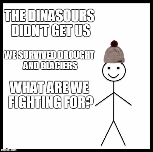 Be Like Bill Meme | THE DINASOURS DIDN'T GET US; WE SURVIVED DROUGHT AND GLACIERS; WHAT ARE WE FIGHTING FOR? | image tagged in memes,be like bill | made w/ Imgflip meme maker