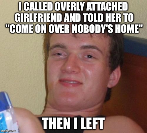 10 Guy Meme | I CALLED OVERLY ATTACHED GIRLFRIEND AND TOLD HER TO "COME ON OVER NOBODY'S HOME"; THEN I LEFT | image tagged in memes,10 guy | made w/ Imgflip meme maker