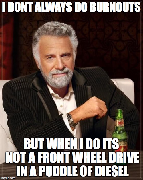 The Most Interesting Man In The World Meme | I DONT ALWAYS DO BURNOUTS; BUT WHEN I DO ITS NOT A FRONT WHEEL DRIVE IN A PUDDLE OF DIESEL | image tagged in memes,the most interesting man in the world | made w/ Imgflip meme maker
