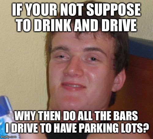 You can't afford it but sometimes you can justify it | IF YOUR NOT SUPPOSE TO DRINK AND DRIVE; WHY THEN DO ALL THE BARS I DRIVE TO HAVE PARKING LOTS? | image tagged in memes,10 guy,funny | made w/ Imgflip meme maker