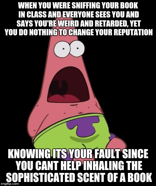 Surprised Patrick | WHEN YOU WERE SNIFFING YOUR BOOK IN CLASS AND EVERYONE SEES YOU AND SAYS YOU'RE WEIRD AND RETARDED, YET YOU DO NOTHING TO CHANGE YOUR REPUTATION; KNOWING ITS YOUR FAULT SINCE YOU CANT HELP INHALING THE SOPHISTICATED SCENT OF A BOOK | image tagged in relatable,funny meme,awesomeness,so true meme,middle school,bad luck | made w/ Imgflip meme maker