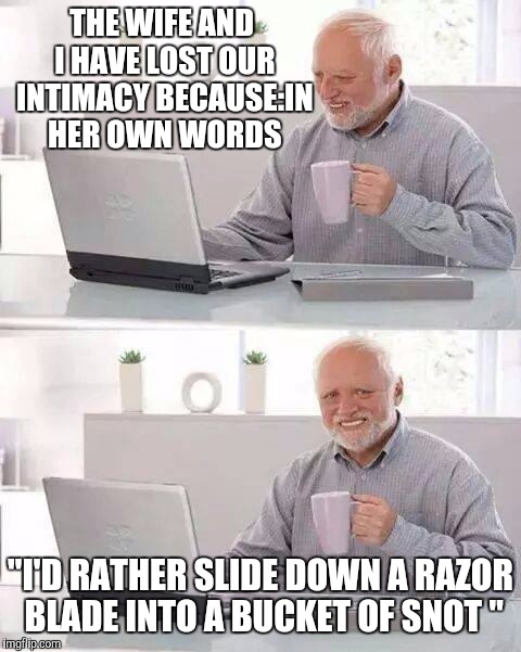 She's such a kidder  | THE WIFE AND I HAVE LOST OUR INTIMACY BECAUSE:IN HER OWN WORDS; "I'D RATHER SLIDE DOWN A RAZOR BLADE INTO A BUCKET OF SNOT " | image tagged in memes,hide the pain harold | made w/ Imgflip meme maker