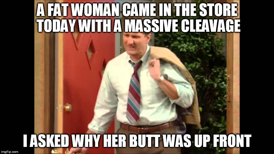 Al Bundy Coming Home | A FAT WOMAN CAME IN THE STORE TODAY WITH A MASSIVE CLEAVAGE; I ASKED WHY HER BUTT WAS UP FRONT | image tagged in al bundy coming home | made w/ Imgflip meme maker