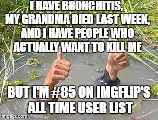 This is all true, it's been a very rough month... | I HAVE BRONCHITIS, MY GRANDMA DIED LAST WEEK, AND I HAVE PEOPLE WHO ACTUALLY WANT TO KILL ME; BUT I'M #85 ON IMGFLIP'S ALL TIME USER LIST | image tagged in flooding thumbs up | made w/ Imgflip meme maker