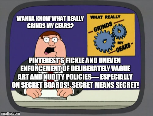 Peter Griffin News Meme | WANNA KNOW WHAT REALLY GRINDS MY GEARS? PINTEREST'S FICKLE AND UNEVEN ENFORCEMENT OF DELIBERATELY VAGUE ART AND NUDITY POLICIES— ESPECIALLY ON SECRET BOARDS!  SECRET MEANS SECRET! | image tagged in memes,peter griffin news | made w/ Imgflip meme maker