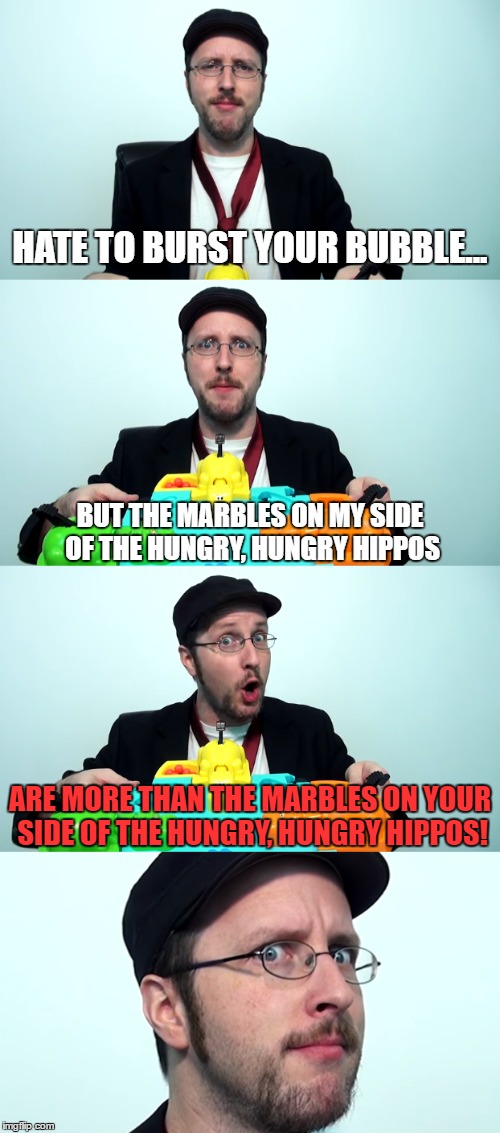 HATE TO BURST YOUR BUBBLE... BUT THE MARBLES ON MY SIDE OF THE HUNGRY, HUNGRY HIPPOS; ARE MORE THAN THE MARBLES ON YOUR SIDE OF THE HUNGRY, HUNGRY HIPPOS! | made w/ Imgflip meme maker