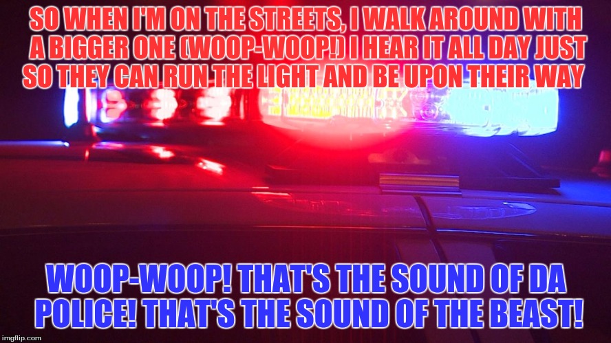 Police Lights | SO WHEN I'M ON THE STREETS, I WALK AROUND WITH A BIGGER ONE
(WOOP-WOOP!) I HEAR IT ALL DAY
JUST SO THEY CAN RUN THE LIGHT AND BE UPON THEIR WAY; WOOP-WOOP! THAT'S THE SOUND OF DA POLICE! THAT'S THE SOUND OF THE BEAST! | image tagged in police lights | made w/ Imgflip meme maker