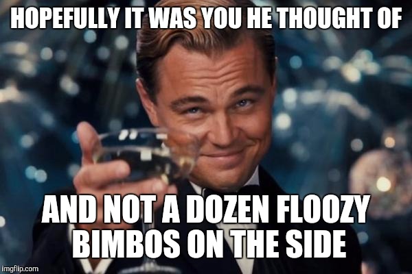 Leonardo Dicaprio Cheers Meme | HOPEFULLY IT WAS YOU HE THOUGHT OF AND NOT A DOZEN FLOOZY BIMBOS ON THE SIDE | image tagged in memes,leonardo dicaprio cheers | made w/ Imgflip meme maker