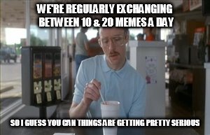 Millennial & Gen Z dating | WE'RE REGULARLY EXCHANGING BETWEEN 10 & 20 MEMES A DAY; SO I GUESS YOU CAN THINGS ARE GETTING PRETTY SERIOUS | image tagged in memes,so i guess you can say things are getting pretty serious | made w/ Imgflip meme maker