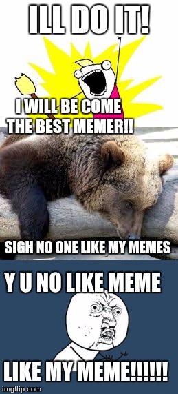 The Journey of my meme experience. within 2 hours | ILL DO IT! I WILL BE COME THE BEST MEMER!! SIGH NO ONE LIKE MY MEMES; Y U NO LIKE MEME; LIKE MY MEME!!!!!! | image tagged in sad bear,y u no | made w/ Imgflip meme maker