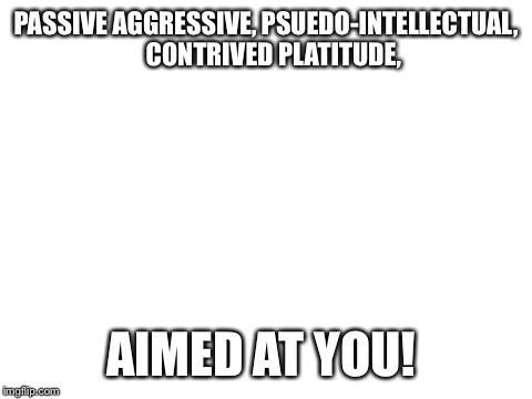 Blank White Template | PASSIVE AGGRESSIVE, PSUEDO-INTELLECTUAL,   CONTRIVED PLATITUDE, AIMED AT YOU! | image tagged in blank white template | made w/ Imgflip meme maker
