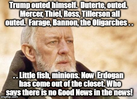 Obi Wan Kenobi | Trump outed himself.  Duterte, outed.  Mercer, Thiel, Ross, Tillerson all outed.  Farage, Bannon, the Oligarches . . . . Little fish, minions. Now  Erdogan  has come out of the closet. Who says there is no Good News in the news! | image tagged in memes,obi wan kenobi | made w/ Imgflip meme maker