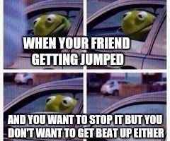 I'm not going to lie tho I would do the same thing LMBO | WHEN YOUR FRIEND GETTING JUMPED; AND YOU WANT TO STOP IT BUT YOU DON'T WANT TO GET BEAT UP EITHER | image tagged in kermit rolls up window | made w/ Imgflip meme maker