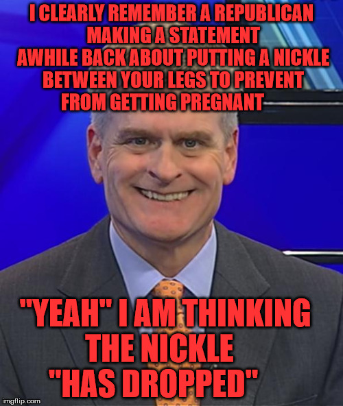 Bill Cassidy Goodnight | I CLEARLY REMEMBER A REPUBLICAN MAKING A STATEMENT AWHILE BACK ABOUT PUTTING A NICKLE BETWEEN YOUR LEGS TO PREVENT FROM GETTING PREGNANT; "YEAH" I AM THINKING        THE NICKLE                "HAS DROPPED" | image tagged in bill cassidy goodnight | made w/ Imgflip meme maker