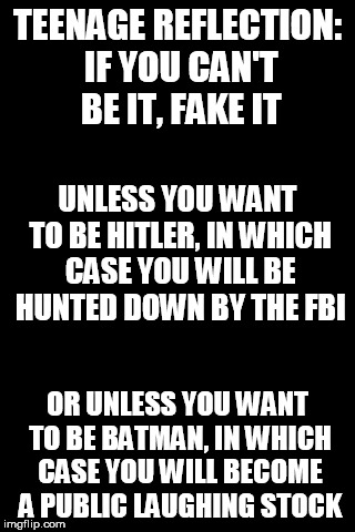 Black Background | TEENAGE REFLECTION: IF YOU CAN'T BE IT, FAKE IT; UNLESS YOU WANT TO BE HITLER, IN WHICH CASE YOU WILL BE HUNTED DOWN BY THE FBI; OR UNLESS YOU WANT TO BE BATMAN, IN WHICH CASE YOU WILL BECOME A PUBLIC LAUGHING STOCK | image tagged in black background | made w/ Imgflip meme maker