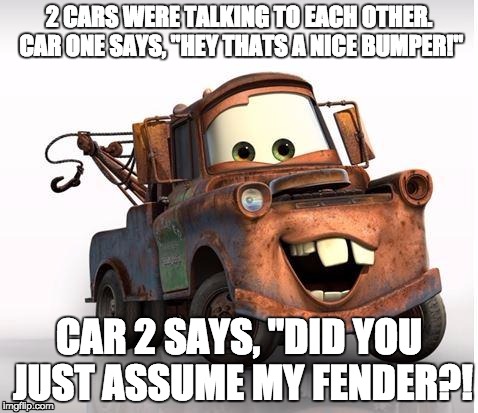 Cars | 2 CARS WERE TALKING TO EACH OTHER. CAR ONE SAYS, "HEY THATS A NICE BUMPER!"; CAR 2 SAYS, "DID YOU JUST ASSUME MY FENDER?! | image tagged in cars | made w/ Imgflip meme maker
